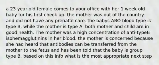 a 23 year old female comes to your office with her 1 week old baby for his first check up. the mother was out of the country and did not have any prenatal care. the babys ABO blood type is type B, while the mother is type A. both mother and child are in good health. The mother was a high concentration of anti-typeB isohemagglutinins in her blood. the mother is concerned because she had heard that antibodies can be transferred from the mother to the fetus and has been told that the baby is group type B. based on this info what is the most appropriate next step