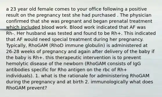 a 23 year old female comes to your office following a positive result on the pregnancy test she had purchased . The physician confirmed that she was pregnant and began prenatal treatment which included blood work. Blood work indicated that AF was Rh-. Her husband was tested and found to be Rh+. This indicated that AF would need special treatment during her pregnancy. Typically, RhoGAM (RhoD immune globulin) is administered at 26-28 weeks of pregnancy and again after delivery of the baby if the baby is Rh+. this therapeutic intervention is to prevent hemolytic disease of the newborn (RhoGAM consists of IgG antibodies specific for Rho antigen on the rbc of Rh+ individuals). 1. what is the rationale for administering RhoGAM during the pregnancy and at birth 2. immunologically what does RhoGAM prevent?