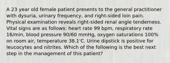 A 23 year old female patient presents to the general practitioner with dysuria, urinary frequency, and right-sided loin pain. Physical examination reveals right-sided renal angle tenderness. Vital signs are as follows: heart rate 99 bpm, respiratory rate 16/min, blood pressure 90/60 mmHg, oxygen saturations 100% on room air, temperature 38.1'C. Urine dipstick is positive for leucocytes and nitrites. Which of the following is the best next step in the management of this patient?