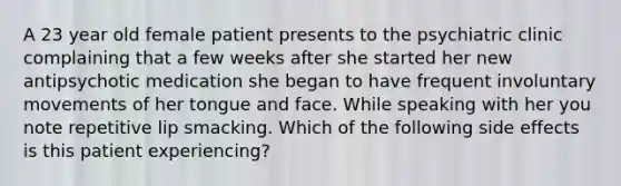 A 23 year old female patient presents to the psychiatric clinic complaining that a few weeks after she started her new antipsychotic medication she began to have frequent involuntary movements of her tongue and face. While speaking with her you note repetitive lip smacking. Which of the following side effects is this patient experiencing?