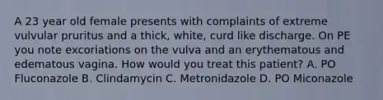 A 23 year old female presents with complaints of extreme vulvular pruritus and a thick, white, curd like discharge. On PE you note excoriations on the vulva and an erythematous and edematous vagina. How would you treat this patient? A. PO Fluconazole B. Clindamycin C. Metronidazole D. PO Miconazole