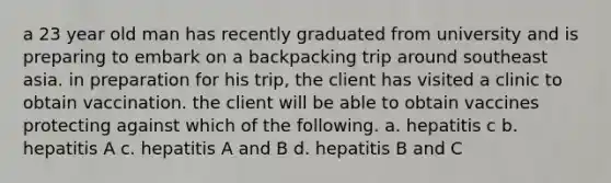 a 23 year old man has recently graduated from university and is preparing to embark on a backpacking trip around southeast asia. in preparation for his trip, the client has visited a clinic to obtain vaccination. the client will be able to obtain vaccines protecting against which of the following. a. hepatitis c b. hepatitis A c. hepatitis A and B d. hepatitis B and C