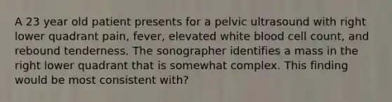 A 23 year old patient presents for a pelvic ultrasound with right lower quadrant pain, fever, elevated white blood cell count, and rebound tenderness. The sonographer identifies a mass in the right lower quadrant that is somewhat complex. This finding would be most consistent with?