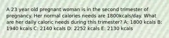 A 23 year old pregnant woman is in the second trimester of pregnancy. Her normal calories needs are 1800kcals/day. What are her daily caloric needs during this trimester? A: 1800 kcals B: 1940 kcals C: 2140 kcals D: 2252 kcals E: 2130 kcals