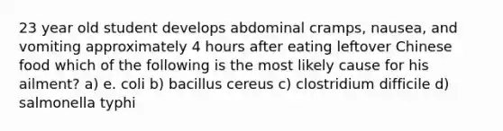 23 year old student develops abdominal cramps, nausea, and vomiting approximately 4 hours after eating leftover Chinese food which of the following is the most likely cause for his ailment? a) e. coli b) bacillus cereus c) clostridium difficile d) salmonella typhi