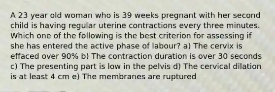 A 23 year old woman who is 39 weeks pregnant with her second child is having regular uterine contractions every three minutes. Which one of the following is the best criterion for assessing if she has entered the active phase of labour? a) The cervix is effaced over 90% b) The contraction duration is over 30 seconds c) The presenting part is low in the pelvis d) The cervical dilation is at least 4 cm e) The membranes are ruptured