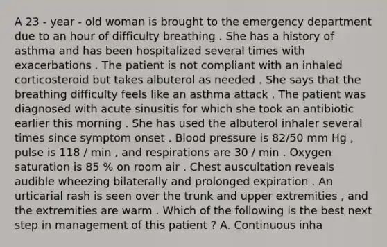 A 23 - year - old woman is brought to the emergency department due to an hour of difficulty breathing . She has a history of asthma and has been hospitalized several times with exacerbations . The patient is not compliant with an inhaled corticosteroid but takes albuterol as needed . She says that the breathing difficulty feels like an asthma attack . The patient was diagnosed with acute sinusitis for which she took an antibiotic earlier this morning . She has used the albuterol inhaler several times since symptom onset . Blood pressure is 82/50 mm Hg , pulse is 118 / min , and respirations are 30 / min . Oxygen saturation is 85 % on room air . Chest auscultation reveals audible wheezing bilaterally and prolonged expiration . An urticarial rash is seen over the trunk and upper extremities , and the extremities are warm . Which of the following is the best next step in management of this patient ? A. Continuous inha