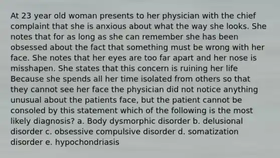 At 23 year old woman presents to her physician with the chief complaint that she is anxious about what the way she looks. She notes that for as long as she can remember she has been obsessed about the fact that something must be wrong with her face. She notes that her eyes are too far apart and her nose is misshapen. She states that this concern is ruining her life Because she spends all her time isolated from others so that they cannot see her face the physician did not notice anything unusual about the patients face, but the patient cannot be consoled by this statement which of the following is the most likely diagnosis? a. Body dysmorphic disorder b. delusional disorder c. obsessive compulsive disorder d. somatization disorder e. hypochondriasis