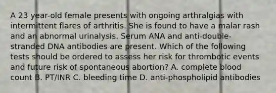 A 23 year-old female presents with ongoing arthralgias with intermittent flares of arthritis. She is found to have a malar rash and an abnormal urinalysis. Serum ANA and anti-double-stranded DNA antibodies are present. Which of the following tests should be ordered to assess her risk for thrombotic events and future risk of spontaneous abortion? A. complete blood count B. PT/INR C. bleeding time D. anti-phospholipid antibodies