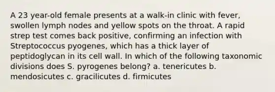 A 23 year-old female presents at a walk-in clinic with fever, swollen lymph nodes and yellow spots on the throat. A rapid strep test comes back positive, confirming an infection with Streptococcus pyogenes, which has a thick layer of peptidoglycan in its cell wall. In which of the following taxonomic divisions does S. pyrogenes belong? a. tenericutes b. mendosicutes c. gracilicutes d. firmicutes