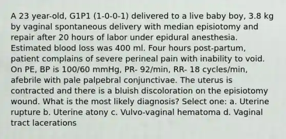 A 23 year-old, G1P1 (1-0-0-1) delivered to a live baby boy, 3.8 kg by vaginal spontaneous delivery with median episiotomy and repair after 20 hours of labor under epidural anesthesia. Estimated blood loss was 400 ml. Four hours post-partum, patient complains of severe perineal pain with inability to void. On PE, BP is 100/60 mmHg, PR- 92/min, RR- 18 cycles/min, afebrile with pale palpebral conjunctivae. The uterus is contracted and there is a bluish discoloration on the episiotomy wound. What is the most likely diagnosis? Select one: a. Uterine rupture b. Uterine atony c. Vulvo-vaginal hematoma d. Vaginal tract lacerations