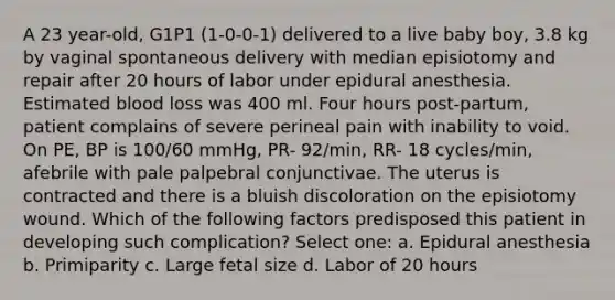 A 23 year-old, G1P1 (1-0-0-1) delivered to a live baby boy, 3.8 kg by vaginal spontaneous delivery with median episiotomy and repair after 20 hours of labor under epidural anesthesia. Estimated blood loss was 400 ml. Four hours post-partum, patient complains of severe perineal pain with inability to void. On PE, BP is 100/60 mmHg, PR- 92/min, RR- 18 cycles/min, afebrile with pale palpebral conjunctivae. The uterus is contracted and there is a bluish discoloration on the episiotomy wound. Which of the following factors predisposed this patient in developing such complication? Select one: a. Epidural anesthesia b. Primiparity c. Large fetal size d. Labor of 20 hours