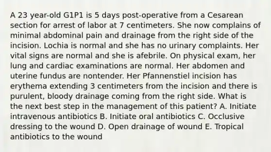 A 23 year-old G1P1 is 5 days post-operative from a Cesarean section for arrest of labor at 7 centimeters. She now complains of minimal abdominal pain and drainage from the right side of the incision. Lochia is normal and she has no urinary complaints. Her vital signs are normal and she is afebrile. On physical exam, her lung and cardiac examinations are normal. Her abdomen and uterine fundus are nontender. Her Pfannenstiel incision has erythema extending 3 centimeters from the incision and there is purulent, bloody drainage coming from the right side. What is the next best step in the management of this patient? A. Initiate intravenous antibiotics B. Initiate oral antibiotics C. Occlusive dressing to the wound D. Open drainage of wound E. Tropical antibiotics to the wound