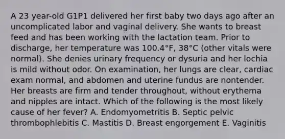 A 23 year-old G1P1 delivered her first baby two days ago after an uncomplicated labor and vaginal delivery. She wants to breast feed and has been working with the lactation team. Prior to discharge, her temperature was 100.4°F, 38°C (other vitals were normal). She denies urinary frequency or dysuria and her lochia is mild without odor. On examination, her lungs are clear, cardiac exam normal, and abdomen and uterine fundus are nontender. Her breasts are firm and tender throughout, without erythema and nipples are intact. Which of the following is the most likely cause of her fever? A. Endomyometritis B. Septic pelvic thrombophlebitis C. Mastitis D. Breast engorgement E. Vaginitis