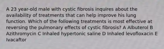 A 23 year-old male with cystic fibrosis inquires about the availability of treatments that can help improve his lung function. Which of the following treatments is most effective at reversing the pulmonary effects of cystic fibrosis? A Albuterol B Azithromycin C Inhaled hypertonic saline D Inhaled levofloxacin E Ivacaftor