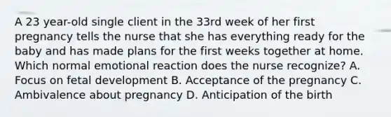 A 23 year-old single client in the 33rd week of her first pregnancy tells the nurse that she has everything ready for the baby and has made plans for the first weeks together at home. Which normal emotional reaction does the nurse recognize? A. Focus on fetal development B. Acceptance of the pregnancy C. Ambivalence about pregnancy D. Anticipation of the birth