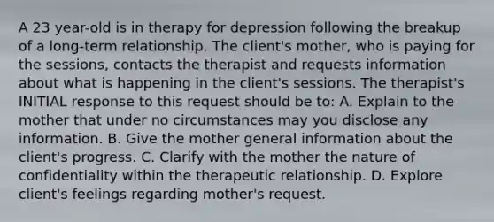 A 23 year-old is in therapy for depression following the breakup of a long-term relationship. The client's mother, who is paying for the sessions, contacts the therapist and requests information about what is happening in the client's sessions. The therapist's INITIAL response to this request should be to: A. Explain to the mother that under no circumstances may you disclose any information. B. Give the mother general information about the client's progress. C. Clarify with the mother the nature of confidentiality within the therapeutic relationship. D. Explore client's feelings regarding mother's request.