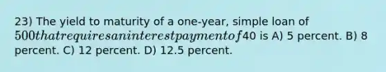 23) The yield to maturity of a one-year, simple loan of 500 that requires an interest payment of40 is A) 5 percent. B) 8 percent. C) 12 percent. D) 12.5 percent.