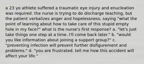 a 23 yo athlete suffered a traumatic eye injury and enucleation was required. the nurse is trying to do discharge teaching, but the patient verbalizes anger and hopelessness, saying "what the point of learning about how to take care of this stupid empty hole in my face?" what is the nurse's first response? a. "let's just take things one step at a time. I'll come back later." b. "would you like information about joining a support group?" c. "preventing infection will prevent further disfigurement and problems." d. "you are frustrated. tell me how this accident will affect your life."