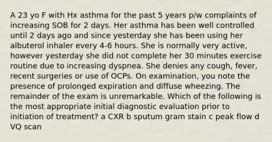 A 23 yo F with Hx asthma for the past 5 years p/w complaints of increasing SOB for 2 days. Her asthma has been well controlled until 2 days ago and since yesterday she has been using her albuterol inhaler every 4-6 hours. She is normally very active, however yesterday she did not complete her 30 minutes exercise routine due to increasing dyspnea. She denies any cough, fever, recent surgeries or use of OCPs. On examination, you note the presence of prolonged expiration and diffuse wheezing. The remainder of the exam is unremarkable. Which of the following is the most appropriate initial diagnostic evaluation prior to initiation of treatment? a CXR b sputum gram stain c peak flow d VQ scan