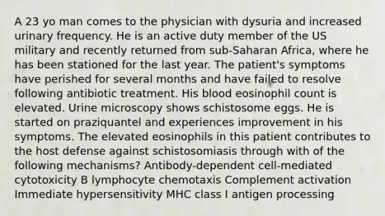 A 23 yo man comes to the physician with dysuria and increased urinary frequency. He is an active duty member of the US military and recently returned from sub-Saharan Africa, where he has been stationed for the last year. The patient's symptoms have perished for several months and have failed to resolve following antibiotic treatment. His blood eosinophil count is elevated. Urine microscopy shows schistosome eggs. He is started on praziquantel and experiences improvement in his symptoms. The elevated eosinophils in this patient contributes to the host defense against schistosomiasis through with of the following mechanisms? Antibody-dependent cell-mediated cytotoxicity B lymphocyte chemotaxis Complement activation Immediate hypersensitivity MHC class I antigen processing