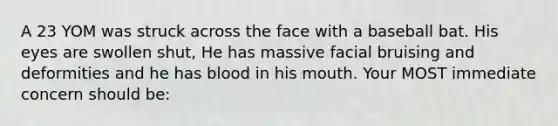 A 23 YOM was struck across the face with a baseball bat. His eyes are swollen shut, He has massive facial bruising and deformities and he has blood in his mouth. Your MOST immediate concern should be: