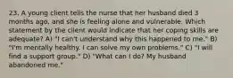 23. A young client tells the nurse that her husband died 3 months ago, and she is feeling alone and vulnerable. Which statement by the client would indicate that her coping skills are adequate? A) "I can't understand why this happened to me." B) "I'm mentally healthy. I can solve my own problems." C) "I will find a support group." D) "What can I do? My husband abandoned me."