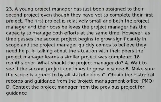 23. A young project manager has just been assigned to their second project even though they have yet to complete their first project. The first project is relatively small and both the project manager and their boss believes the project manager has the capacity to manage both efforts at the same time. However, as time passes the second project begins to grow significantly in scope and the project manager quickly comes to believe they need help. In talking about the situation with their peers the project manager learns a similar project was completed 18 months prior. What should the project manager do? A. Wait to see if the second project continues to grow in scope B. Make sure the scope is agreed to by all stakeholders C. Obtain the historical records and guidance from the project management office (PMO) D. Contact the project manager from the previous project for guidance