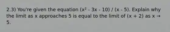 2.3) You're given the equation (x² - 3x - 10) / (x - 5). Explain why the limit as x approaches 5 is equal to the limit of (x + 2) as x → 5.