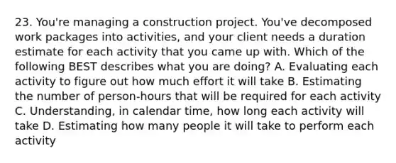 23. You're managing a construction project. You've decomposed work packages into activities, and your client needs a duration estimate for each activity that you came up with. Which of the following BEST describes what you are doing? A. Evaluating each activity to figure out how much effort it will take B. Estimating the number of person-hours that will be required for each activity C. Understanding, in calendar time, how long each activity will take D. Estimating how many people it will take to perform each activity