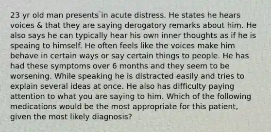 23 yr old man presents in acute distress. He states he hears voices & that they are saying derogatory remarks about him. He also says he can typically hear his own inner thoughts as if he is speaing to himself. He often feels like the voices make him behave in certain ways or say certain things to people. He has had these symptoms over 6 months and they seem to be worsening. While speaking he is distracted easily and tries to explain several ideas at once. He also has difficulty paying attention to what you are saying to him. Which of the following medications would be the most appropriate for this patient, given the most likely diagnosis?