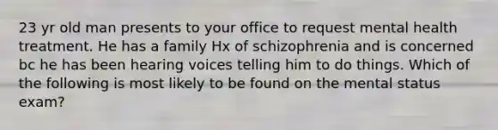 23 yr old man presents to your office to request mental health treatment. He has a family Hx of schizophrenia and is concerned bc he has been hearing voices telling him to do things. Which of the following is most likely to be found on the mental status exam?