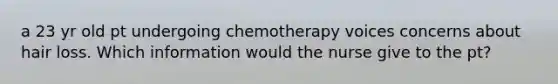 a 23 yr old pt undergoing chemotherapy voices concerns about hair loss. Which information would the nurse give to the pt?