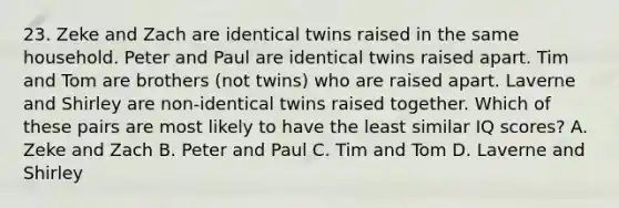 23. Zeke and Zach are identical twins raised in the same household. Peter and Paul are identical twins raised apart. Tim and Tom are brothers (not twins) who are raised apart. Laverne and Shirley are non-identical twins raised together. Which of these pairs are most likely to have the least similar IQ scores? A. Zeke and Zach B. Peter and Paul C. Tim and Tom D. Laverne and Shirley