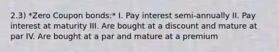 2.3) *Zero Coupon bonds:* I. Pay interest semi-annually II. Pay interest at maturity III. Are bought at a discount and mature at par IV. Are bought at a par and mature at a premium