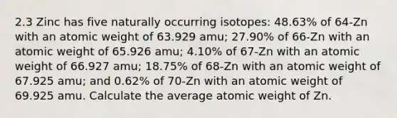 2.3 Zinc has five naturally occurring isotopes: 48.63% of 64-Zn with an atomic weight of 63.929 amu; 27.90% of 66-Zn with an atomic weight of 65.926 amu; 4.10% of 67-Zn with an atomic weight of 66.927 amu; 18.75% of 68-Zn with an atomic weight of 67.925 amu; and 0.62% of 70-Zn with an atomic weight of 69.925 amu. Calculate the average atomic weight of Zn.