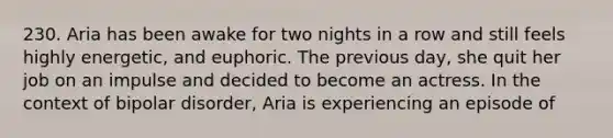 230. Aria has been awake for two nights in a row and still feels highly energetic, and euphoric. The previous day, she quit her job on an impulse and decided to become an actress. In the context of bipolar disorder, Aria is experiencing an episode of