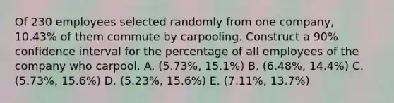 Of 230 employees selected randomly from one company, 10.43% of them commute by carpooling. Construct a 90% confidence interval for the percentage of all employees of the company who carpool. A. (5.73%, 15.1%) B. (6.48%, 14.4%) C. (5.73%, 15.6%) D. (5.23%, 15.6%) E. (7.11%, 13.7%)