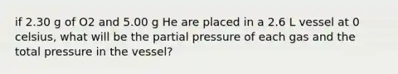 if 2.30 g of O2 and 5.00 g He are placed in a 2.6 L vessel at 0 celsius, what will be the partial pressure of each gas and the total pressure in the vessel?