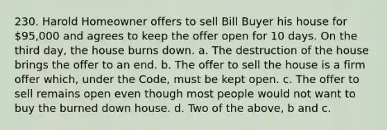 230. Harold Homeowner offers to sell Bill Buyer his house for 95,000 and agrees to keep the offer open for 10 days. On the third day, the house burns down. a. The destruction of the house brings the offer to an end. b. The offer to sell the house is a firm offer which, under the Code, must be kept open. c. The offer to sell remains open even though most people would not want to buy the burned down house. d. Two of the above, b and c.