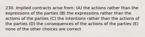 230. Implied contracts arise from: (A) the actions rather than the expressions of the parties (B) the expressions rather than the actions of the parties (C) the intentions rather than the actions of the parties (D) the consequences of the actions of the parties (E) none of the other choices are correct