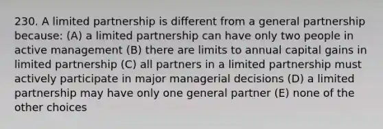 230. A limited partnership is different from a general partnership because: (A) a limited partnership can have only two people in active management (B) there are limits to annual capital gains in limited partnership (C) all partners in a limited partnership must actively participate in major managerial decisions (D) a limited partnership may have only one general partner (E) none of the other choices