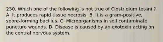 230. Which one of the following is not true of Clostridium tetani ? A. It produces rapid tissue necrosis. B. It is a gram-positive, spore-forming bacillus. C. Microorganisms in soil contaminate puncture wounds. D. Disease is caused by an exotoxin acting on the central <a href='https://www.questionai.com/knowledge/kThdVqrsqy-nervous-system' class='anchor-knowledge'>nervous system</a>.