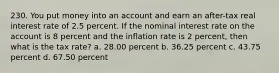 230. You put money into an account and earn an after-tax real interest rate of 2.5 percent. If the nominal interest rate on the account is 8 percent and the inflation rate is 2 percent, then what is the tax rate? a. 28.00 percent b. 36.25 percent c. 43.75 percent d. 67.50 percent