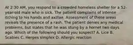 At 2:30 AM, you respond to a crowded homeless shelter for a 52-year-old male who is sick. The patient complains of intense itching to his hands and axillae. Assessment of these areas reveals the presence of a rash. The patient denies any medical problems, but states that he was stung by a hornet two days ago. Which of the following should you suspect? A. Lice B. Scabies C. Herpes simplex D. Allergic reaction