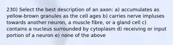 230) Select the best description of an axon: a) accumulates as yellow-brown granules as the cell ages b) carries nerve impluses towards another neuron, a muscle fibre, or a gland cell c) contains a nucleus surrounded by cytoplasm d) receiving or input portion of a neuron e) none of the above