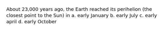 About 23,000 years ago, the Earth reached its perihelion (the closest point to the Sun) in a. early January b. early July c. early april d. early October