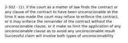 2-302 · (1): if the court as a matter of law finds the contract or any clause of the contract to have been unconscionable at the time it was made the court may refuse to enforce the contract, or it may enforce the remainder of the contract without the unconscionable clause, or it make so limit the application of any unconscionable clause as to avoid any unconscionable result Successful claim will involve both types of unconscionability