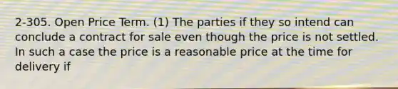 2-305. Open Price Term. (1) The parties if they so intend can conclude a contract for sale even though the price is not settled. In such a case the price is a reasonable price at the time for delivery if