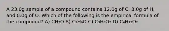 A 23.0g sample of a compound contains 12.0g of C, 3.0g of H, and 8.0g of O. Which of the following is the empirical formula of the compound? A) CH₃O B) C₂H₆O C) C₃H₉O₂ D) C₄H₁₂O₂